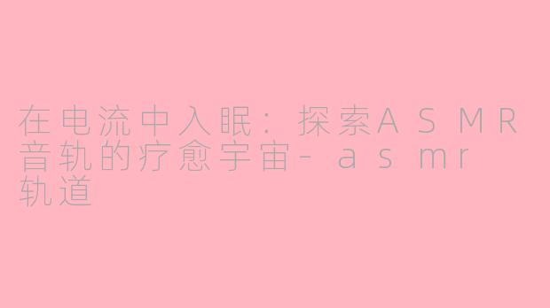 在电流中入眠:探索ASMR音轨的疗愈宇宙-asmr 轨道
