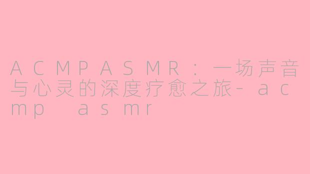 ACMPASMR：一场声音与心灵的深度疗愈之旅-acmp asmr