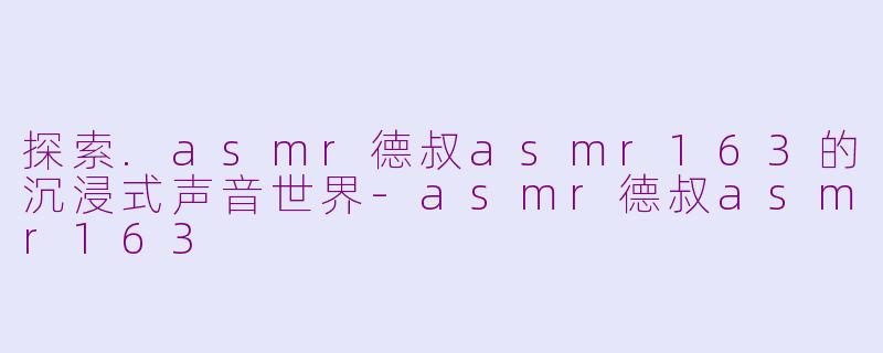 探索.asmr德叔asmr163的沉浸式声音世界-asmr德叔asmr163