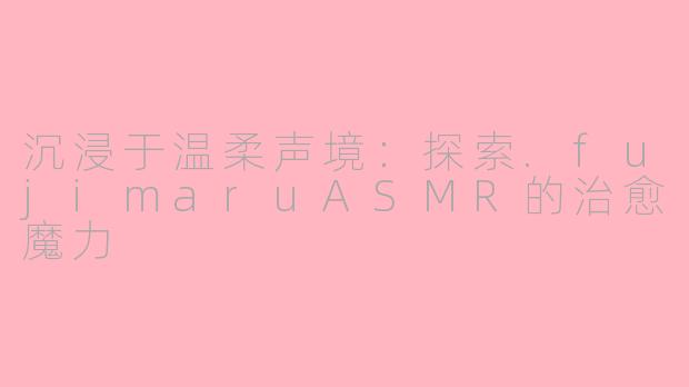沉浸于温柔声境:探索.fujimaruASMR的治愈魔力