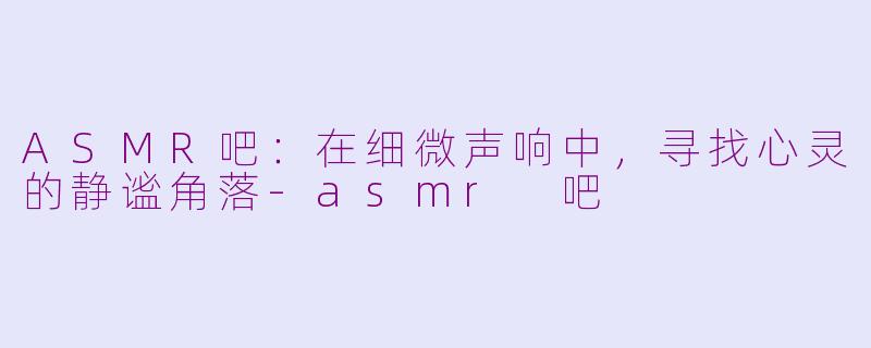 ASMR吧:在细微声响中,寻找心灵的静谧角落-asmr 吧