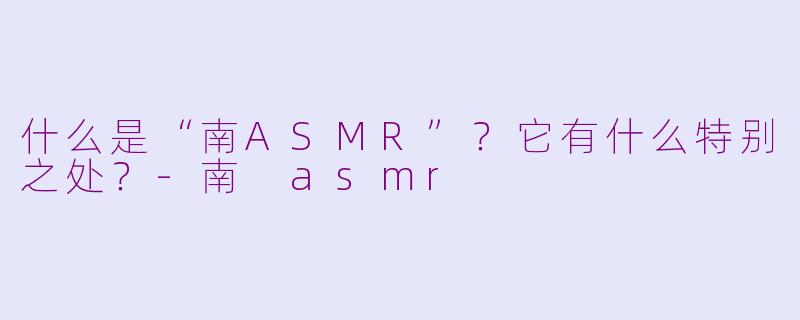 什么是“南ASMR”？它有什么特别之处？-南 asmr