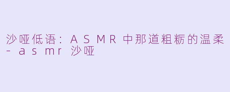 沙哑低语:ASMR中那道粗粝的温柔-asmr沙哑