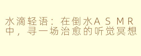 水滴轻语:在倒水ASMR中,寻一场治愈的听觉冥想