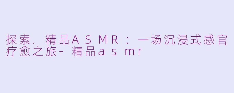 探索.精品ASMR：一场沉浸式感官疗愈之旅-精品asmr
