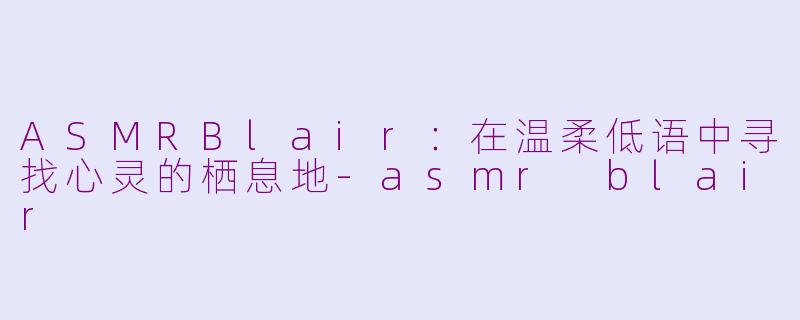 ASMRBlair：在温柔低语中寻找心灵的栖息地-asmr blair