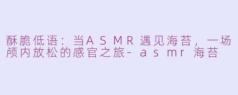 酥脆低语:当ASMR遇见海苔,一场颅内放松的感官之旅-asmr海苔