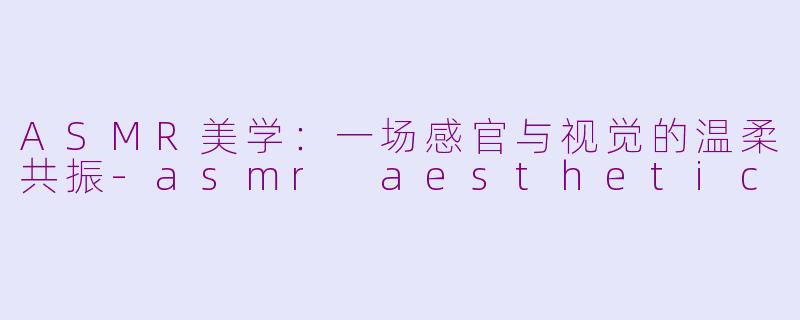 ASMR美学:一场感官与视觉的温柔共振-asmr aesthetic