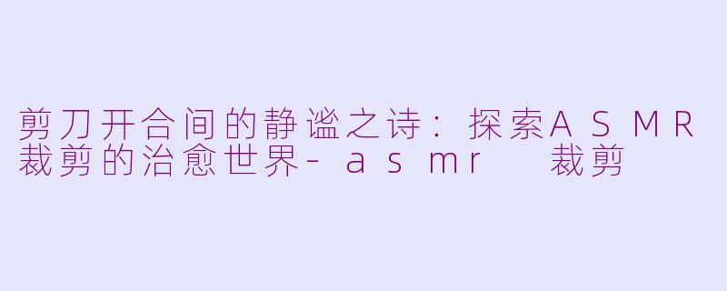 剪刀开合间的静谧之诗:探索ASMR裁剪的治愈世界-asmr 裁剪
