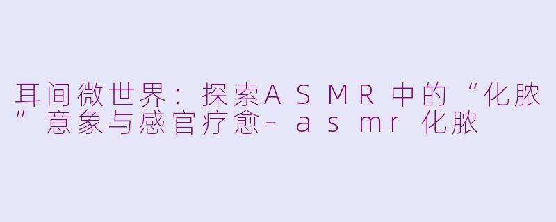 耳间微世界：探索ASMR中的“化脓”意象与感官疗愈-asmr化脓