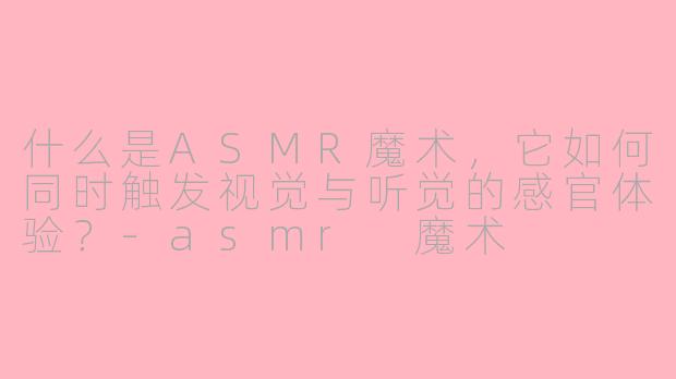 什么是ASMR魔术,它如何同时触发视觉与听觉的感官体验?-asmr 魔术