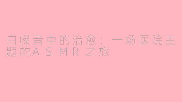 白噪音中的治愈:一场医院主题的ASMR之旅