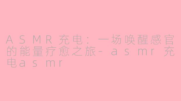 ASMR充电:一场唤醒感官的能量疗愈之旅-asmr充电asmr