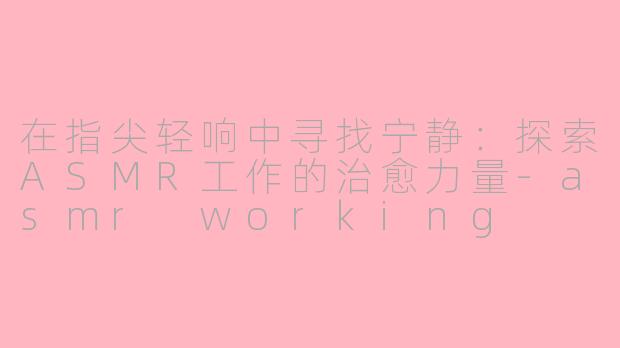 在指尖轻响中寻找宁静：探索ASMR工作的治愈力量-asmr working