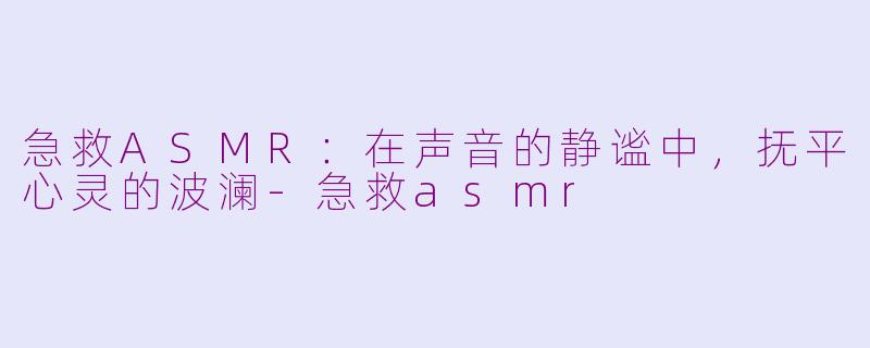 急救ASMR：在声音的静谧中，抚平心灵的波澜-急救asmr