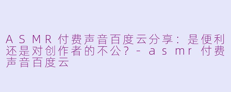 ASMR付费声音百度云分享:是便利还是对创作者的不公?-asmr付费声音百度云