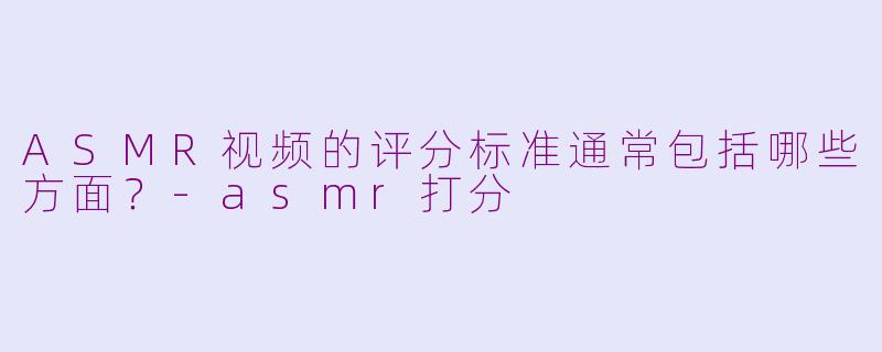 ASMR视频的评分标准通常包括哪些方面?-asmr打分