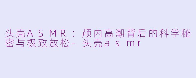 头壳ASMR：颅内高潮背后的科学秘密与极致放松-头壳asmr