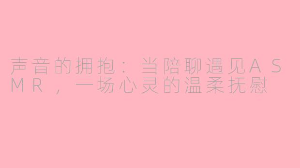 声音的拥抱:当陪聊遇见ASMR,一场心灵的温柔抚慰