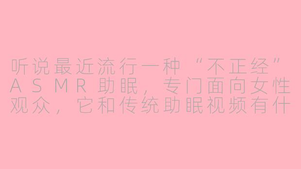听说最近流行一种“不正经”ASMR助眠，专门面向女性观众，它和传统助眠视频有什么不同呢？-asmr不正经助眠女性向