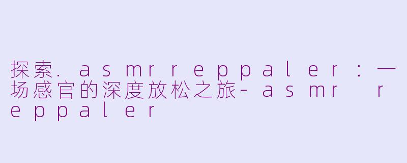 探索.asmrreppaler:一场感官的深度放松之旅-asmr reppaler
