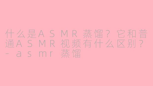 什么是ASMR蒸馏?它和普通ASMR视频有什么区别?-asmr蒸馏