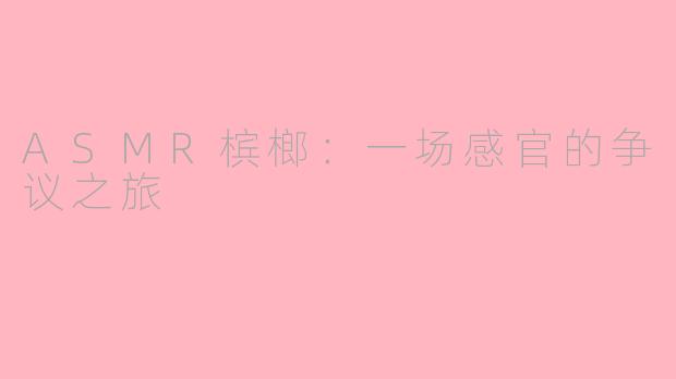 ASMR槟榔:一场感官的争议之旅