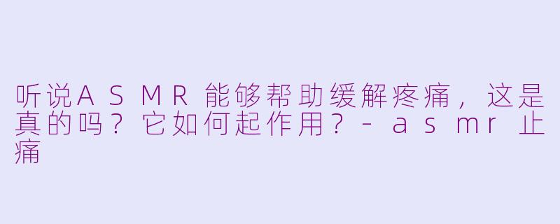 听说ASMR能够帮助缓解疼痛,这是真的吗?它如何起作用?-asmr止痛