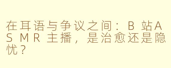 在耳语与争议之间：B站ASMR主播，是治愈还是隐忧？