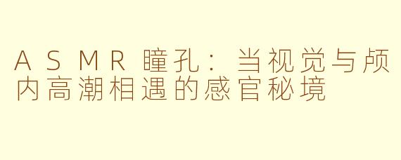 ASMR瞳孔:当视觉与颅内高潮相遇的感官秘境