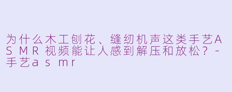 为什么木工刨花、缝纫机声这类手艺ASMR视频能让人感到解压和放松？