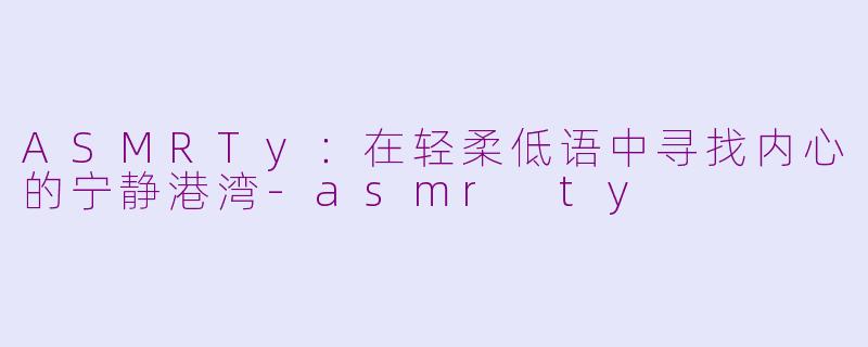 ASMRTy：在轻柔低语中寻找内心的宁静港湾-asmr ty