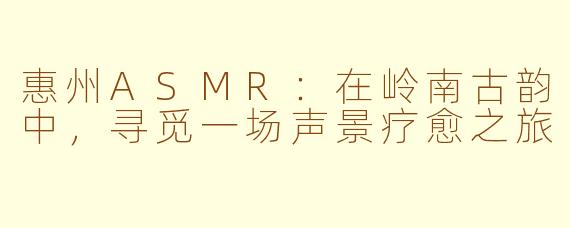 惠州ASMR:在岭南古韵中,寻觅一场声景疗愈之旅