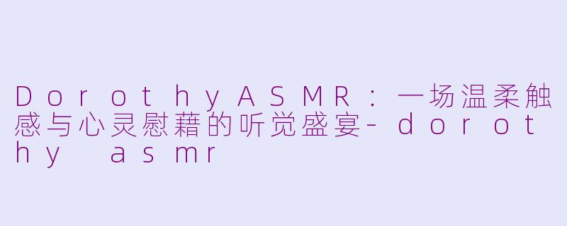 DorothyASMR:一场温柔触感与心灵慰藉的听觉盛宴-dorothy asmr