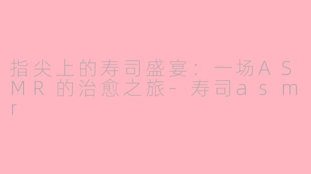 指尖上的寿司盛宴：一场ASMR的治愈之旅-寿司asmr