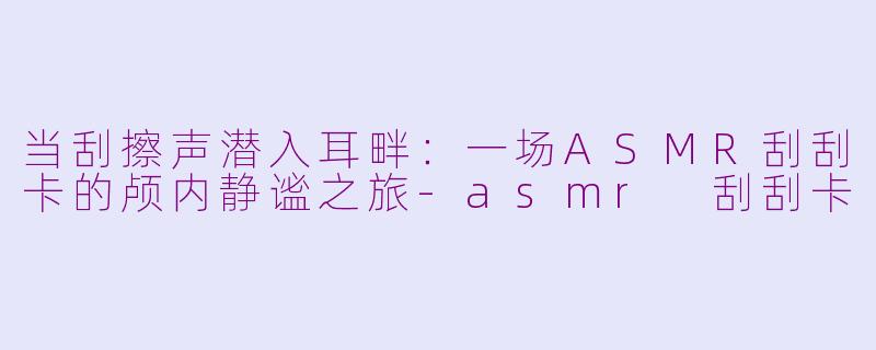 当刮擦声潜入耳畔：一场ASMR刮刮卡的颅内静谧之旅-asmr 刮刮卡