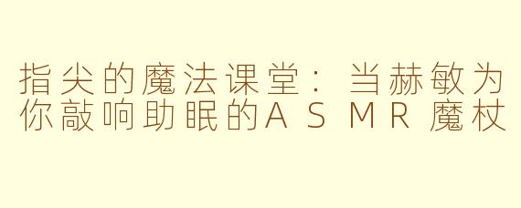 指尖的魔法课堂:当赫敏为你敲响助眠的ASMR魔杖