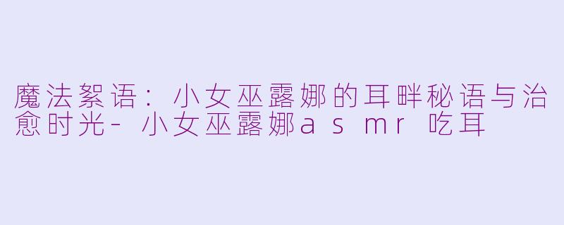 魔法絮语:小女巫露娜的耳畔秘语与治愈时光-小女巫露娜asmr吃耳