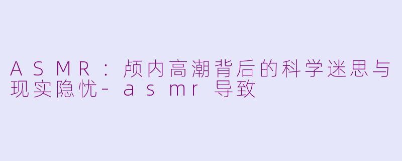ASMR：颅内高潮背后的科学迷思与现实隐忧-asmr导致