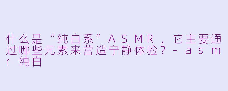 什么是“纯白系”ASMR,它主要通过哪些元素来营造宁静体验?-asmr纯白