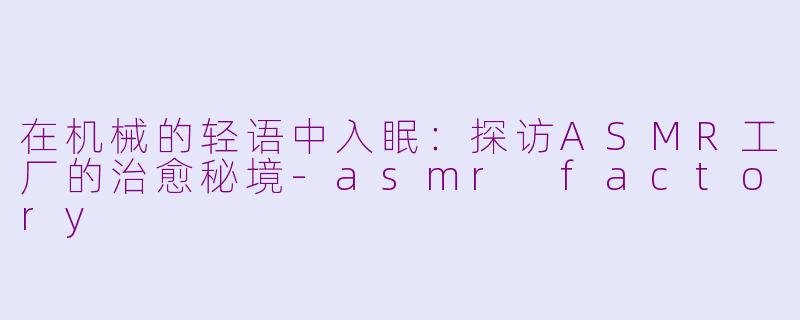 在机械的轻语中入眠：探访ASMR工厂的治愈秘境-asmr factory