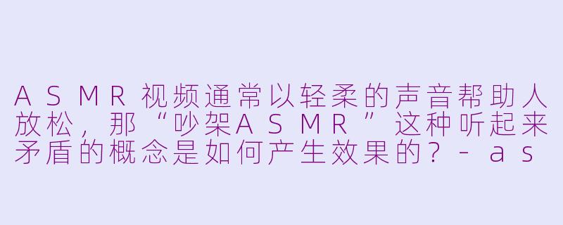 ASMR视频通常以轻柔的声音帮助人放松,那“吵架ASMR”这种听起来矛盾的概念是如何产生效果的?-asmr 吵架