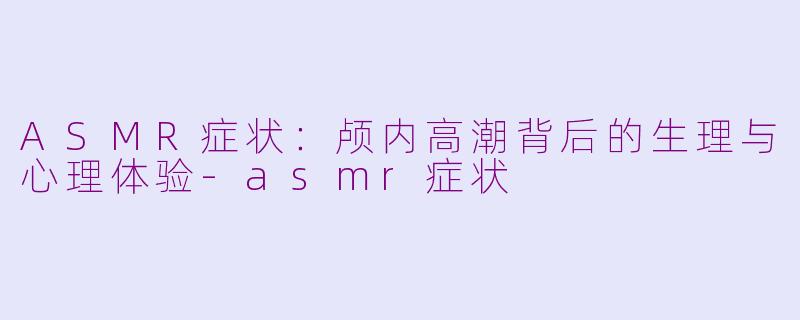 ASMR症状:颅内高潮背后的生理与心理体验-asmr症状