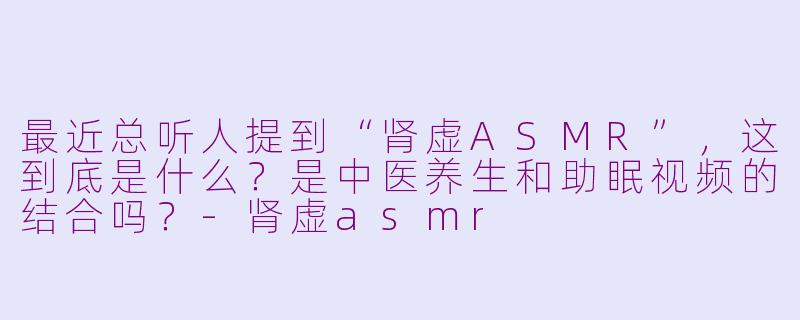 最近总听人提到“肾虚ASMR”,这到底是什么?是中医养生和助眠视频的结合吗?-肾虚asmr