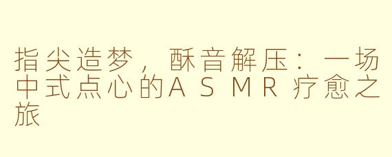指尖造梦，酥音解压：一场中式点心的ASMR疗愈之旅