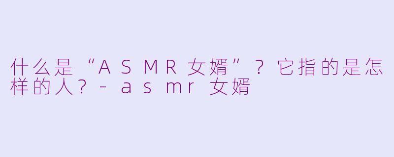 什么是“ASMR女婿”?它指的是怎样的人?-asmr女婿