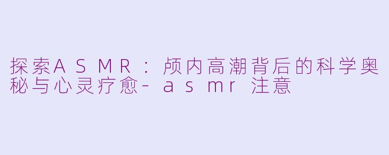 探索ASMR:颅内高潮背后的科学奥秘与心灵疗愈-asmr注意