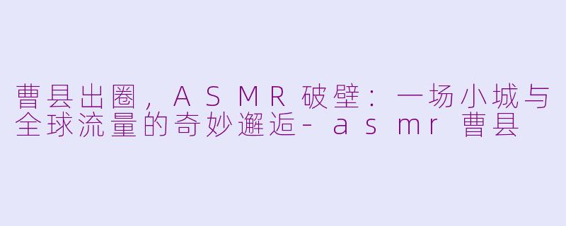 曹县出圈,ASMR破壁:一场小城与全球流量的奇妙邂逅-asmr曹县