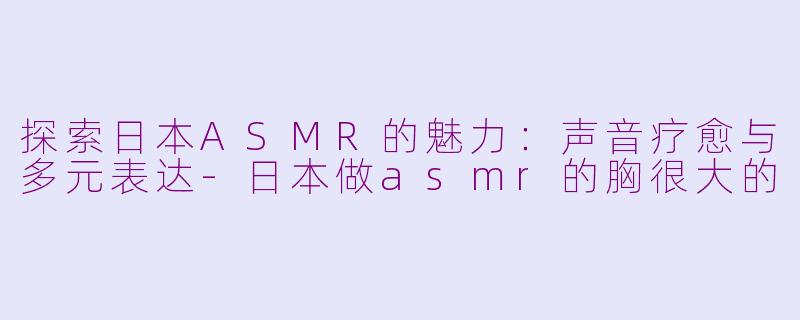 探索日本ASMR的魅力：声音疗愈与多元表达-日本做asmr的胸很大的