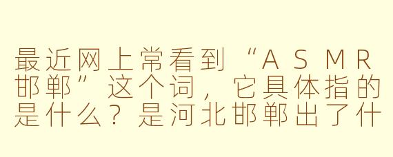 最近网上常看到“ASMR邯郸”这个词，它具体指的是什么？是河北邯郸出了什么新的ASMR内容吗？